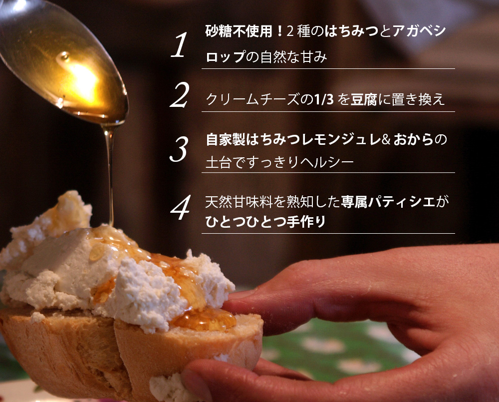 1、砂糖不使用!2 種のはちみつとアガベシロップの自然な甘み。2、クリームチーズの1/3 を豆腐に置き換え。3、自家製はちみつレモンジュレ& おからの土台ですっきりヘルシー。4、天然甘味料を熟知した専属パティシエがひとつひとつ手作り