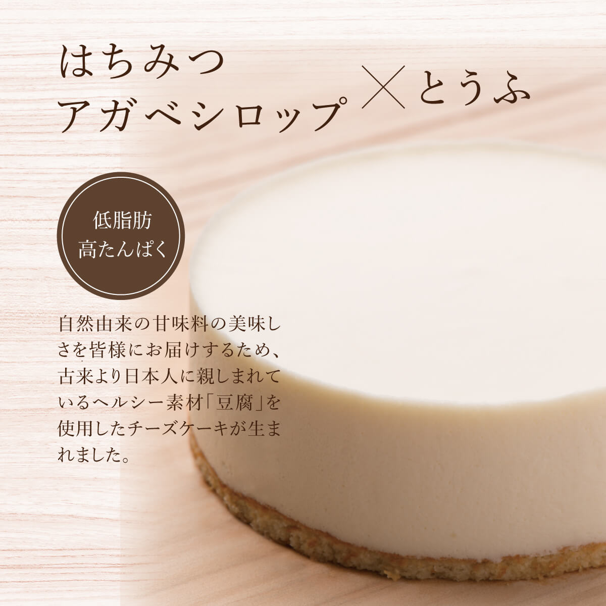 はちみつ・アガベシロップ×とうふ。低脂肪高たんぱく。自然由来の甘味料の美味しさを皆様にお届けするため、古来より日本人に親しまれているヘルシー素材「豆腐」を使用したチーズケーキが生まれました。